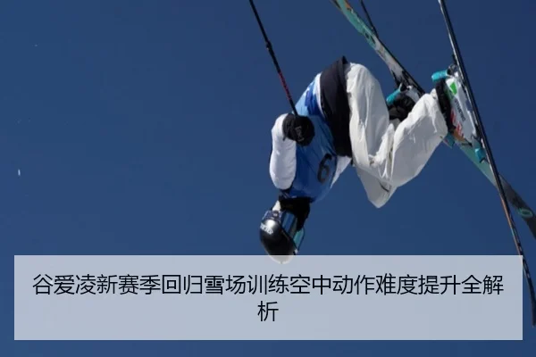 谷爱凌新赛季回归雪场训练空中动作难度提升全解析